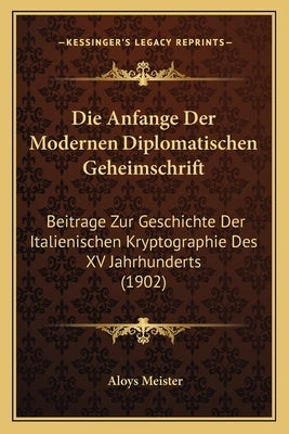 Die Anfange Der Modernen Diplomatischen Geheimschrift: Beitrage Zur Geschichte Der Italienischen Kryptographie Des XV Jahrhunderts (1902) by Meister, Aloys