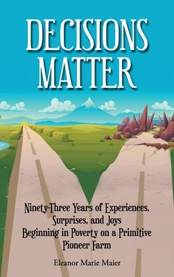 Decisions Matter: Ninety-Three Years of Experiences, Surprises, and Joys Beginning in Poverty on a Primitive Pioneer Farm by Maier, Eleanor Marie