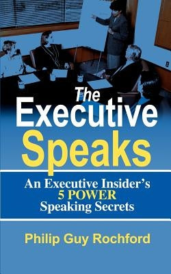 The Executive Speaks: An Executive Insider's 5 Power Speaking Secrets by Rochford, Philip Guy