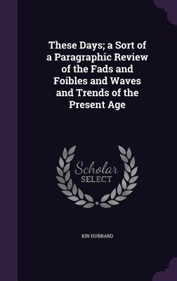 These Days; a Sort of a Paragraphic Review of the Fads and Foibles and Waves and Trends of the Present Age by Hubbard, Kin