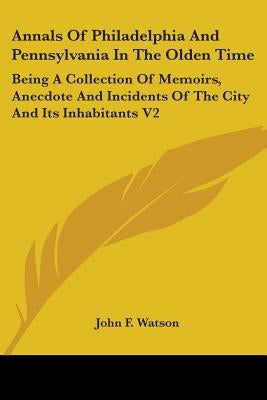 Annals Of Philadelphia And Pennsylvania In The Olden Time: Being A Collection Of Memoirs, Anecdote And Incidents Of The City And Its Inhabitants V2 by Watson, John F.