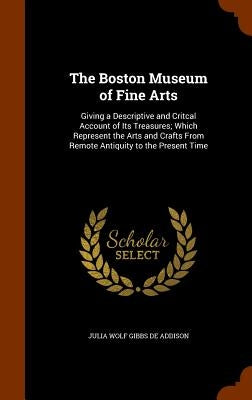The Boston Museum of Fine Arts: Giving a Descriptive and Critcal Account of Its Treasures; Which Represent the Arts and Crafts From Remote Antiquity t by De Addison, Julia Wolf Gibbs