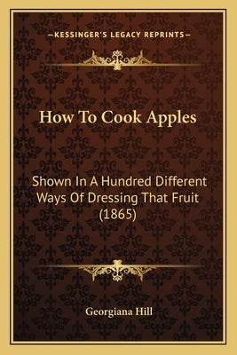 How to Cook Apples: Shown in a Hundred Different Ways of Dressing That Fruit (1865) by Hill, Georgiana