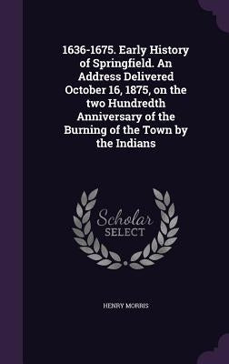 1636-1675. Early History of Springfield. An Address Delivered October 16, 1875, on the two Hundredth Anniversary of the Burning of the Town by the Ind by Morris, Henry