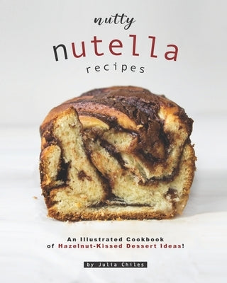 Nutty Nutella Recipes: An Illustrated Cookbook of Hazelnut-Kissed Dessert Ideas! by Chiles, Julia