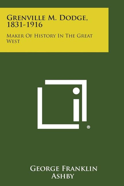 Grenville M. Dodge, 1831-1916: Maker of History in the Great West by Ashby, George Franklin