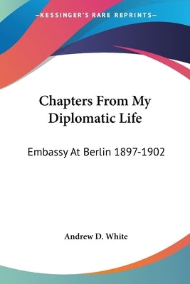 Chapters From My Diplomatic Life: Embassy At Berlin 1897-1902 by White, Andrew D.