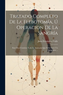 Tratado Completo De La Flebotomía, Ú Operacion De La Sangría: Esta Obra Contiene Toda La Anatomía Que Debe Saber Un Sangrador ... by Valle, Juan Fern&#195;&#161;ndez