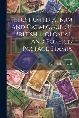 Illustrated Album And Catalogue Of British, Colonial, And Foreign Postage Stamps by Smith, Henry Stafford