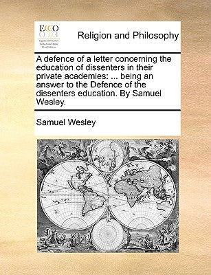 A defence of a letter concerning the education of dissenters in their private academies: ... being an answer to the Defence of the dissenters educatio by Wesley, Samuel