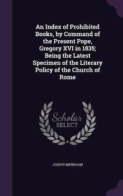 An Index of Prohibited Books, by Command of the Present Pope, Gregory XVI in 1835; Being the Latest Specimen of the Literary Policy of the Church of R by Mendham, Joseph