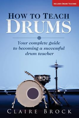 How To Teach Drums: Your complete guide to becoming a successful drum teacher by Brock, Claire