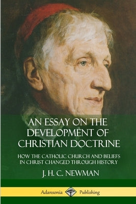 An Essay on the Development of Christian Doctrine: How the Catholic Church and Beliefs in Christ Changed Through History by Newman, J. H. C.