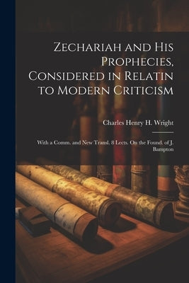 Zechariah and His Prophecies, Considered in Relatin to Modern Criticism: With a Comm. and New Transl. 8 Lects. On the Found. of J. Bampton by Wright, Charles Henry H.