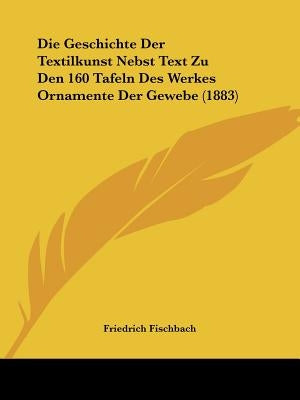Die Geschichte Der Textilkunst Nebst Text Zu Den 160 Tafeln Des Werkes Ornamente Der Gewebe (1883) by Fischbach, Friedrich