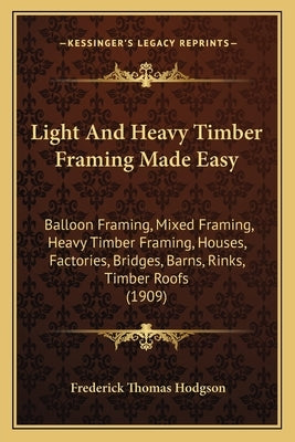Light And Heavy Timber Framing Made Easy: Balloon Framing, Mixed Framing, Heavy Timber Framing, Houses, Factories, Bridges, Barns, Rinks, Timber Roofs by Hodgson, Frederick Thomas