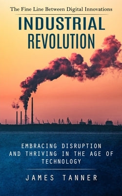Industrial Revolution: The Fine Line Between Digital Innovations (Embracing Disruption and Thriving in the Age of Technology) by Tanner, James