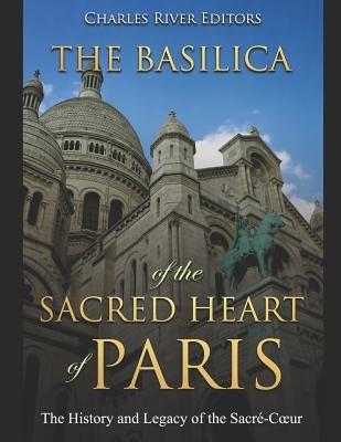 The Basilica of the Sacréd Heart of Paris: The History and Legacy of the Sacré-Coeur by Charles River