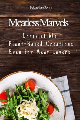 Meatless Marvels: Irresistible Plant-Based Creations Even for Meat Lovers by John, Sebastian