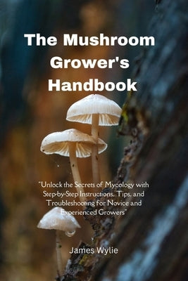 The Mushroom Grower's Handbook: "Unlock the Secrets of Mycology with Step-by-Step Instructions, Tips, and Troubleshooting for Novice and Experienced G by Wylie, James
