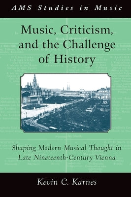 Music, Criticism, and the Challenge of History: Shaping Modern Musical Thought in Late Nineteenth-Century Vienna by Karnes, Kevin