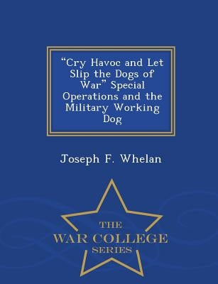 Cry Havoc and Let Slip the Dogs of War Special Operations and the Military Working Dog - War College Series by Whelan, Joseph F.