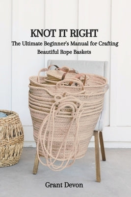 Knot It Right: The Ultimate Beginner's Manual for Crafting Beautiful Rope Baskets by Devon, Grant