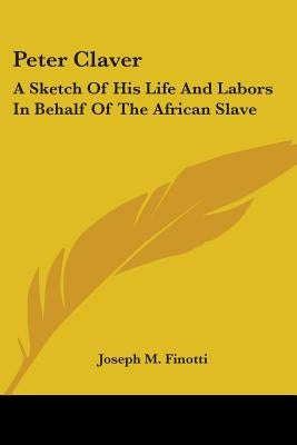 Peter Claver: A Sketch Of His Life And Labors In Behalf Of The African Slave by Finotti, Joseph M.