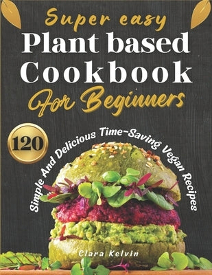 Super easy plant based cookbook for beginners: 120 simple and delicious Time-Saving vegan recipes by Kelvin, Clara