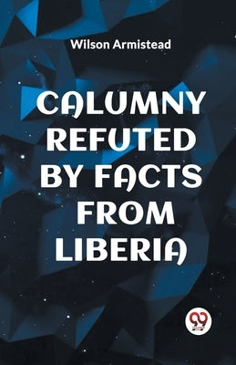 Calumny Refuted by Facts from Liberia by Armistead, Wilson