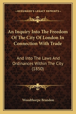 An Inquiry Into The Freedom Of The City Of London In Connection With Trade: And Into The Laws And Ordinances Within The City (1850) by Brandon, Woodthorpe