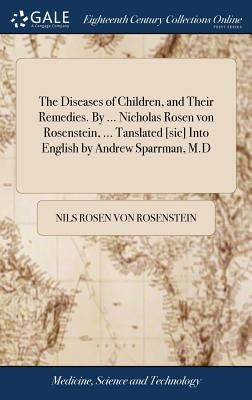 The Diseases of Children, and Their Remedies. By ... Nicholas Rosen von Rosenstein, ... Tanslated [sic] Into English by Andrew Sparrman, M.D by Rosen Von Rosenstein, Nils