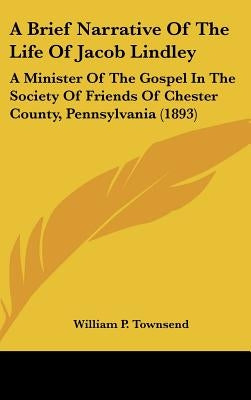 A Brief Narrative Of The Life Of Jacob Lindley: A Minister Of The Gospel In The Society Of Friends Of Chester County, Pennsylvania (1893) by Townsend, William P.