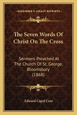 The Seven Words Of Christ On The Cross: Sermons Preached At The Church Of St. George, Bloomsbury (1868) by Cure, Edward Capel