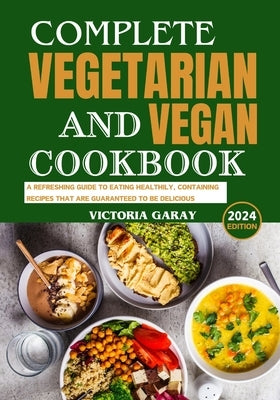 Complete Vegetarian and Vegan Cookbook 2024: A Refreshing Guide to Eating Healthily, Containing Recipes That Are Guaranteed to Be Delicious by Garay, Victoria