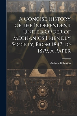 A Concise History of the Independent United Order of Mechanics Friendly Society, From 1847 to 1879, a Paper by Robinson, Andrew