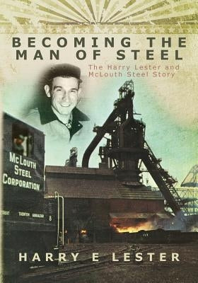 Becoming the Man of Steel: The Harry Lester and McLouth Steel Story by Lester, Harry E.