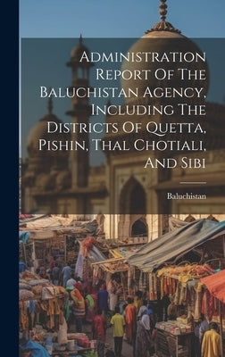 Administration Report Of The Baluchistan Agency, Including The Districts Of Quetta, Pishin, Thal Chotiali, And Sibi by (Pakistan), Baluchistan