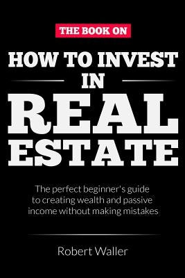 How to Invest In Real Estate: The perfect beginner's guide to creating wealth and passive income without making mistakes by Waller, Robert