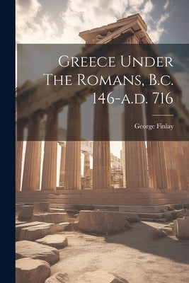 Greece Under The Romans, B.c. 146-a.d. 716 by Finlay, George