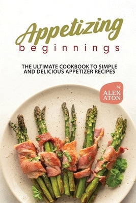 Appetizing Beginnings: The Ultimate Cookbook to Simple and Delicious Appetizer Recipes by Aton, Alex