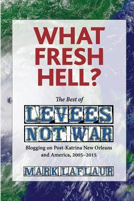 What Fresh Hell?: The Best of Levees Not War: Blogging on Post-Katrina New Orleans and America, 2005-2015 by Laflaur, Mark