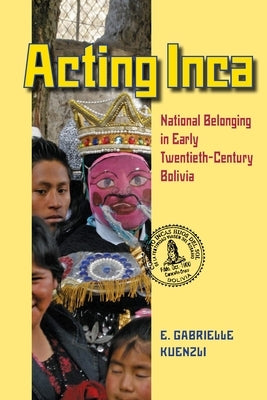 Acting Inca: Identity and National Belonging in Early Twentieth-Century Bolivia by Kuenzli, E. Gabrielle
