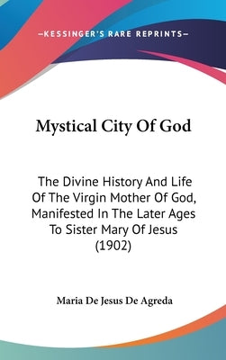 Mystical City Of God: The Divine History And Life Of The Virgin Mother Of God, Manifested In The Later Ages To Sister Mary Of Jesus (1902) by De Agreda, Maria De Jesus