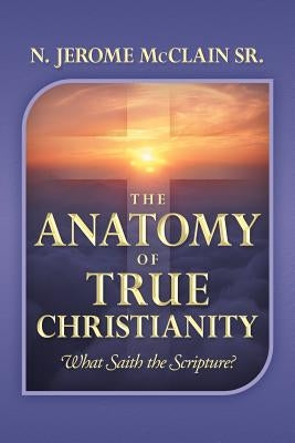 The Anatomy of True Christianity: What Saith the Scripture? by McClain, N. Jerome, Sr.