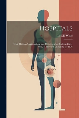 Hospitals: Their History, Organization, and Construction. Boylston Prize-essay of Harvard University for 1876 by Wylie, W. Gill 1848-1923