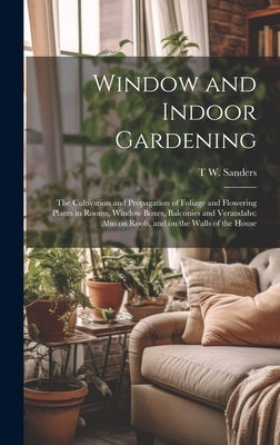 Window and Indoor Gardening; the Cultivation and Propagation of Foliage and Flowering Plants in Rooms, Window Boxes, Balconies and Verandahs; Also on by Sanders, T. W. 1855-1926