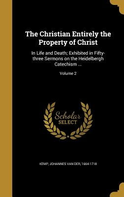 The Christian Entirely the Property of Christ: In Life and Death; Exhibited in Fifty-three Sermons on the Heidelbergh Catechism ...; Volume 2 by Kemp, Johannes Van Der 1664-1718