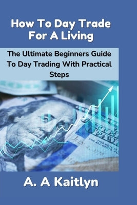 How to Day Trade for a Living: The Ultimate Beginner's Guide to Day Trading with Practical Steps by Kaitlyn, A. a.