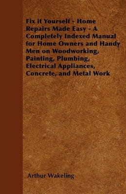 Fix It Yourself - Home Repairs Made Easy - A Completely Indexed Manual for Home Owners and Handy Men on Woodworking, Painting, Plumbing, Electrical Ap by Wakeling, Arthur
